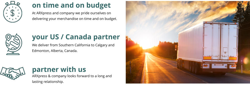 on time and on budget your US / Canada partner partner with us At ARXpress and company we pride ourselves on delivering your merchandise on time and on budget.  We deliver from Southern California to Calgary and Edmonton, Alberta, Canada. ARXpress & company looks forward to a long and lasting relationship.